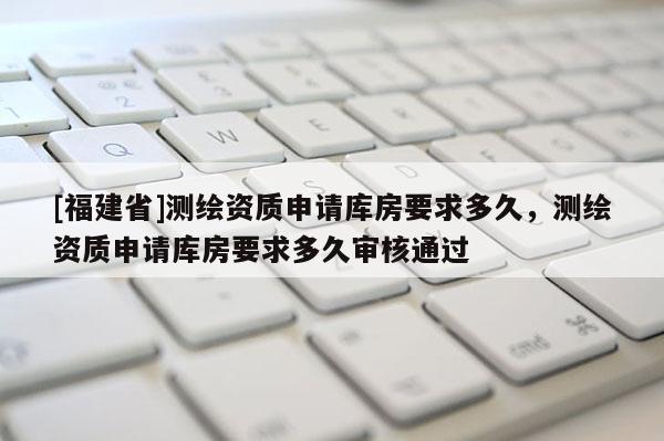 [福建省]测绘资质申请库房要求多久，测绘资质申请库房要求多久审核通过