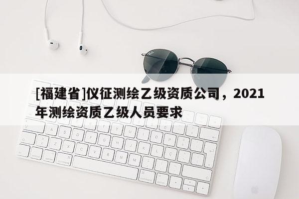 [福建省]仪征测绘乙级资质公司，2021年测绘资质乙级人员要求