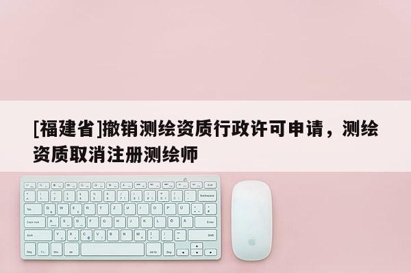 [福建省]撤销测绘资质行政许可申请，测绘资质取消注册测绘师