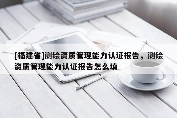 [福建省]测绘资质管理能力认证报告，测绘资质管理能力认证报告怎么填