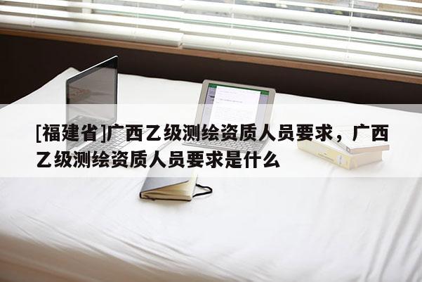 [福建省]广西乙级测绘资质人员要求，广西乙级测绘资质人员要求是什么