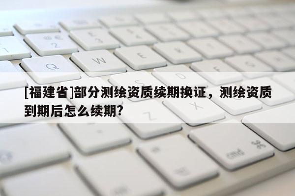 [福建省]部分测绘资质续期换证，测绘资质到期后怎么续期?