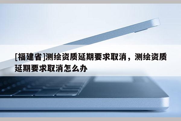 [福建省]测绘资质延期要求取消，测绘资质延期要求取消怎么办