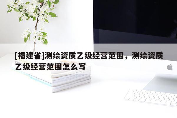 [福建省]测绘资质乙级经营范围，测绘资质乙级经营范围怎么写