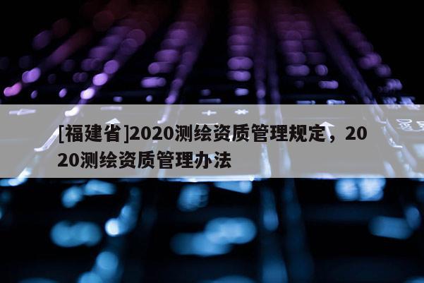 [福建省]2020测绘资质管理规定，2020测绘资质管理办法
