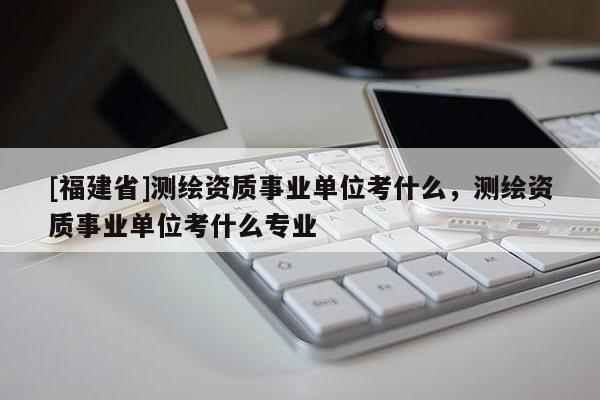 [福建省]测绘资质事业单位考什么，测绘资质事业单位考什么专业