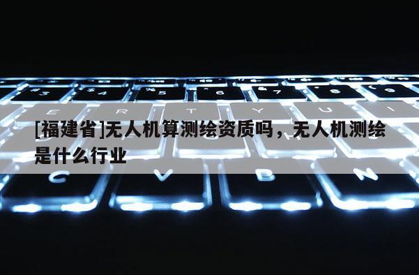 [福建省]无人机算测绘资质吗，无人机测绘是什么行业