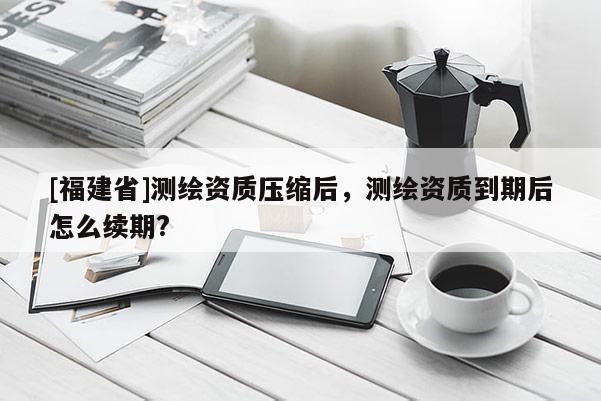[福建省]测绘资质压缩后，测绘资质到期后怎么续期?