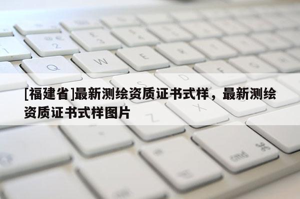 [福建省]最新测绘资质证书式样，最新测绘资质证书式样图片