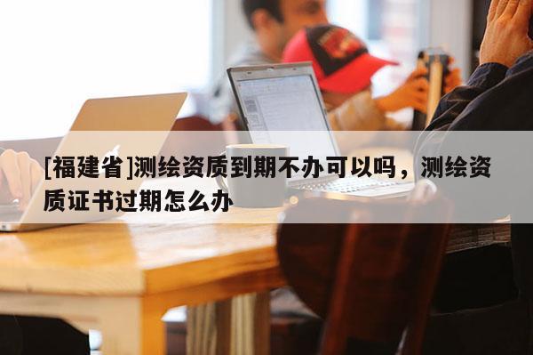 [福建省]测绘资质到期不办可以吗，测绘资质证书过期怎么办