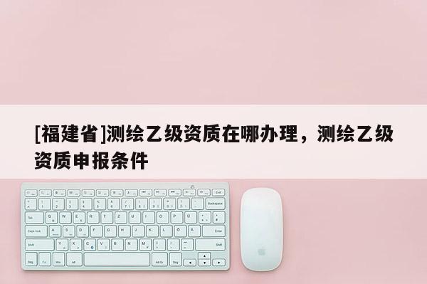 [福建省]测绘乙级资质在哪办理，测绘乙级资质申报条件