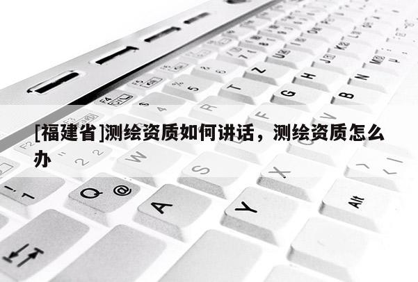 [福建省]测绘资质如何讲话，测绘资质怎么办