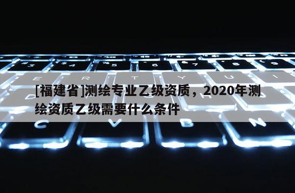 [福建省]测绘专业乙级资质，2020年测绘资质乙级需要什么条件