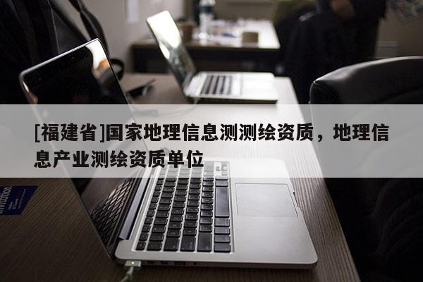 [福建省]国家地理信息测测绘资质，地理信息产业测绘资质单位