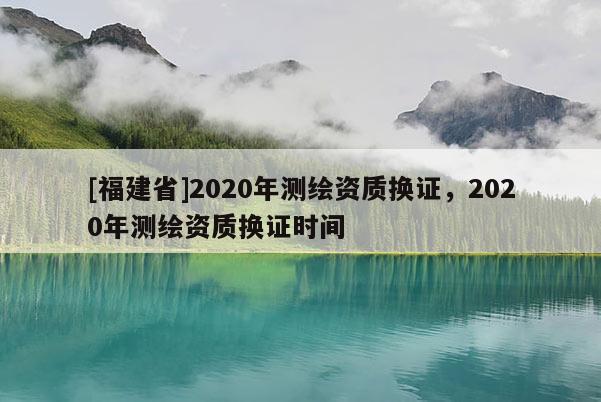 [福建省]2020年测绘资质换证，2020年测绘资质换证时间
