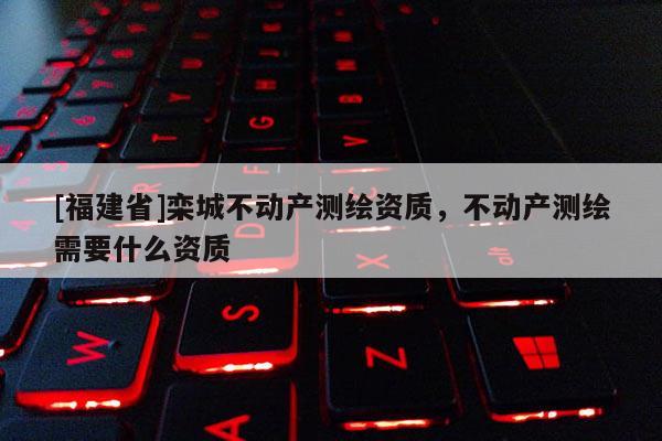 [福建省]栾城不动产测绘资质，不动产测绘需要什么资质
