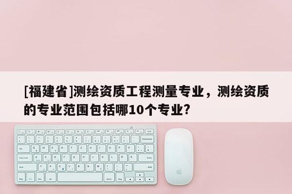 [福建省]测绘资质工程测量专业，测绘资质的专业范围包括哪10个专业?