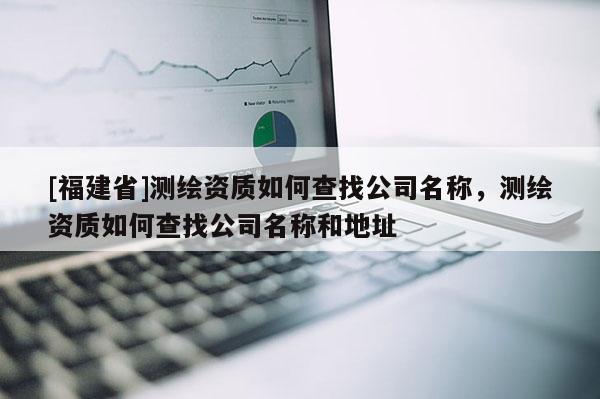 [福建省]测绘资质如何查找公司名称，测绘资质如何查找公司名称和地址
