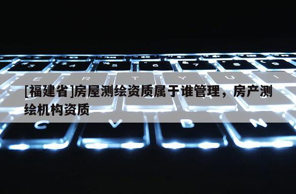 [福建省]房屋测绘资质属于谁管理，房产测绘机构资质