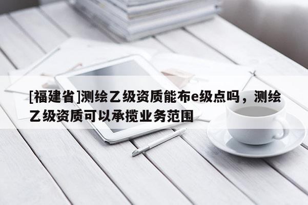 [福建省]测绘乙级资质能布e级点吗，测绘乙级资质可以承揽业务范围