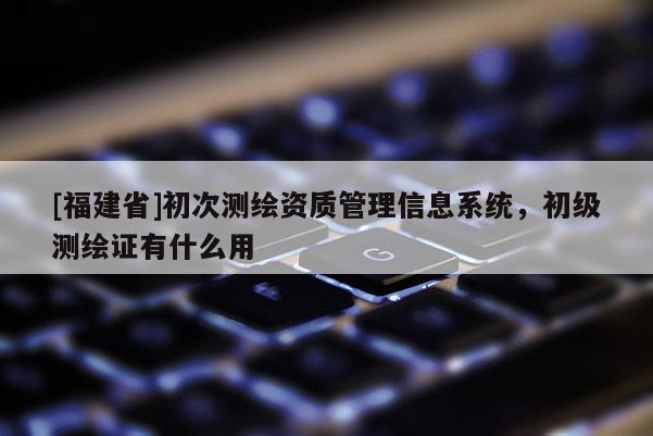 [福建省]初次测绘资质管理信息系统，初级测绘证有什么用