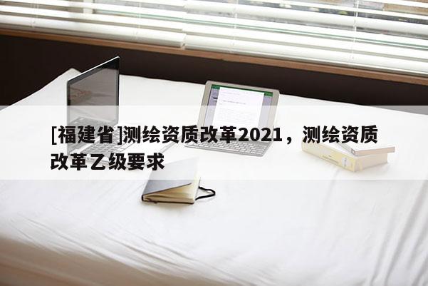 [福建省]测绘资质改革2021，测绘资质改革乙级要求