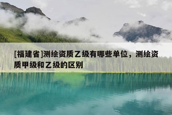 [福建省]测绘资质乙级有哪些单位，测绘资质甲级和乙级的区别