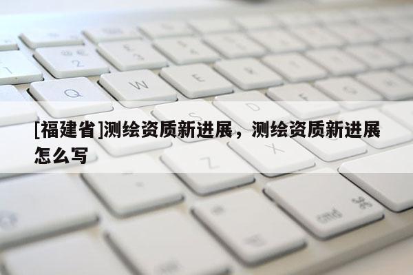 [福建省]测绘资质新进展，测绘资质新进展怎么写