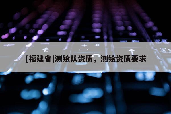 [福建省]测绘队资质，测绘资质要求