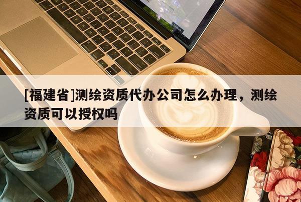 [福建省]测绘资质代办公司怎么办理，测绘资质可以授权吗