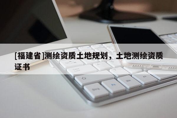 [福建省]测绘资质土地规划，土地测绘资质证书