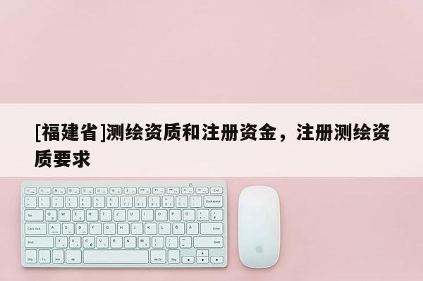 [福建省]测绘资质和注册资金，注册测绘资质要求