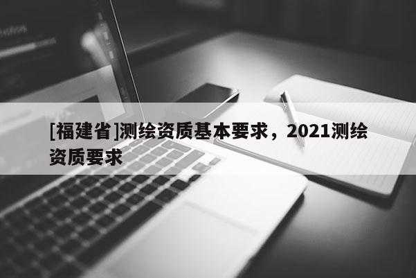 [福建省]测绘资质基本要求，2021测绘资质要求