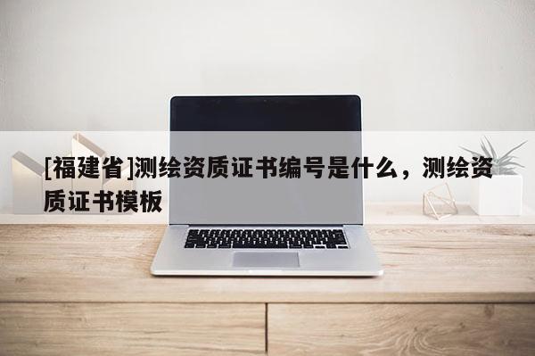 [福建省]测绘资质证书编号是什么，测绘资质证书模板
