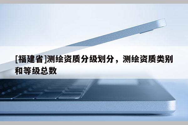 [福建省]测绘资质分级划分，测绘资质类别和等级总数