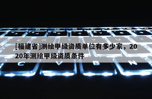 [福建省]测绘甲级资质单位有多少家，2020年测绘甲级资质条件