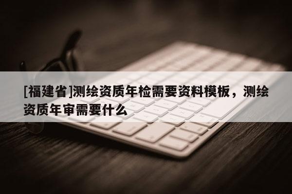 [福建省]测绘资质年检需要资料模板，测绘资质年审需要什么