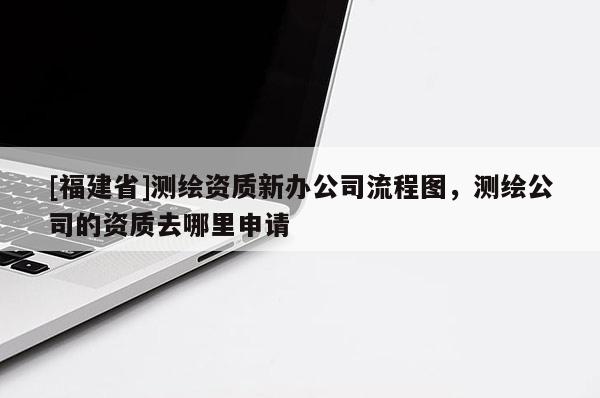 [福建省]测绘资质新办公司流程图，测绘公司的资质去哪里申请