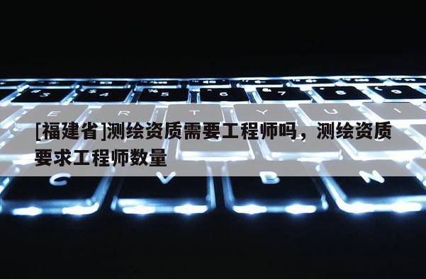[福建省]测绘资质需要工程师吗，测绘资质要求工程师数量