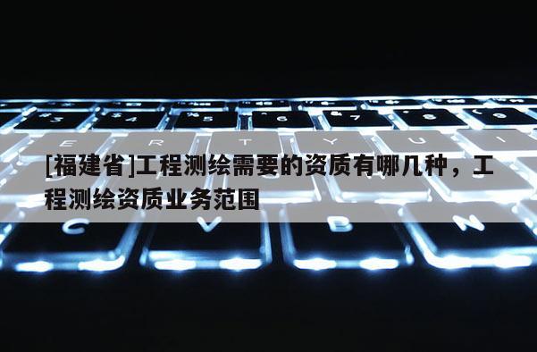 [福建省]工程测绘需要的资质有哪几种，工程测绘资质业务范围