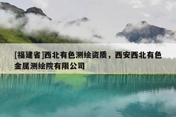 [福建省]西北有色测绘资质，西安西北有色金属测绘院有限公司