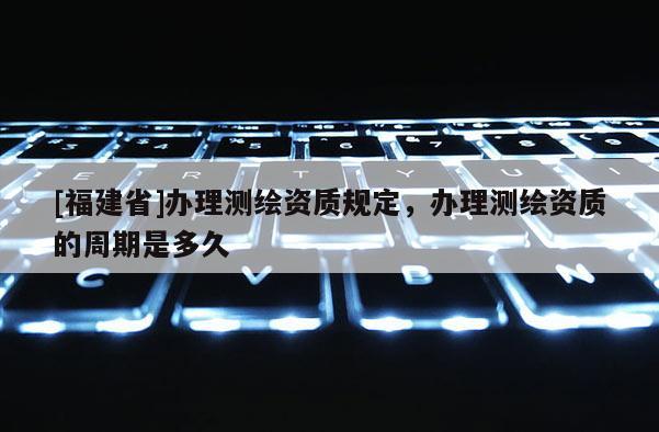 [福建省]办理测绘资质规定，办理测绘资质的周期是多久