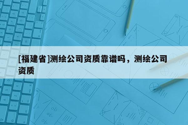 [福建省]测绘公司资质靠谱吗，测绘公司 资质