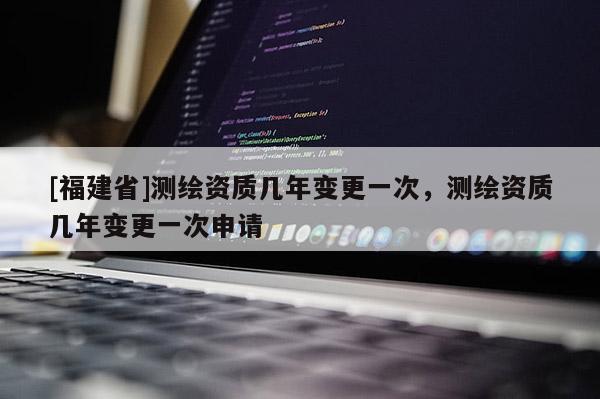 [福建省]测绘资质几年变更一次，测绘资质几年变更一次申请
