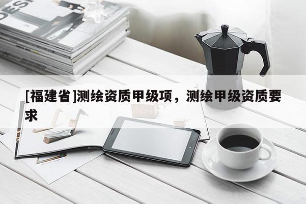 [福建省]测绘资质甲级项，测绘甲级资质要求