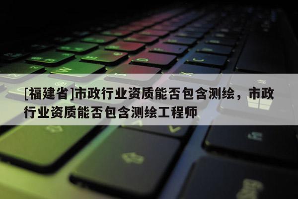 [福建省]市政行业资质能否包含测绘，市政行业资质能否包含测绘工程师