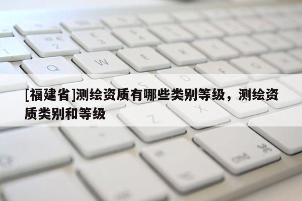 [福建省]测绘资质有哪些类别等级，测绘资质类别和等级