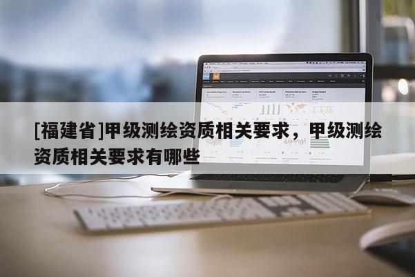 [福建省]甲级测绘资质相关要求，甲级测绘资质相关要求有哪些