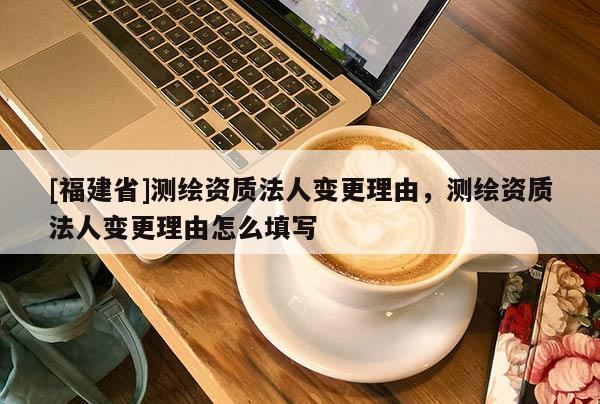[福建省]测绘资质法人变更理由，测绘资质法人变更理由怎么填写