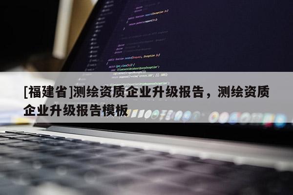 [福建省]测绘资质企业升级报告，测绘资质企业升级报告模板